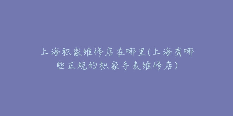 上海积家维修店在哪里(上海有哪些正规的积家手表维修店)-名表号 上海积家维修店在哪里(上海有哪些正规的积家手表维修店)