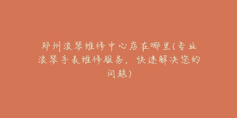 郑州浪琴维修中心店在哪里(专业浪琴手表维修服务，快速解决您的问题)