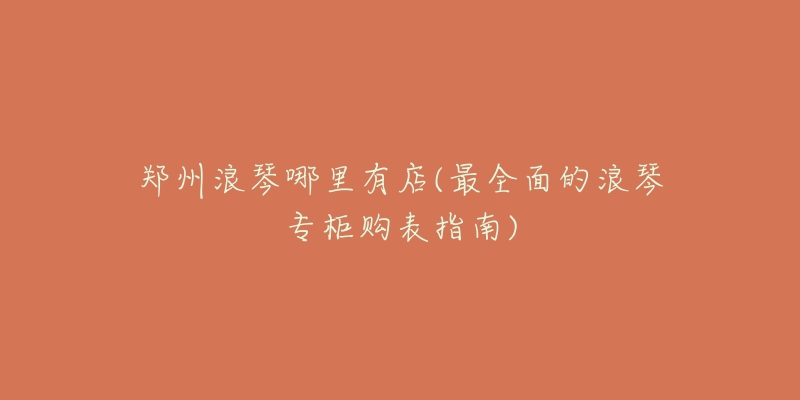 郑州浪琴哪里有店(最全面的浪琴专柜购表指南)-名表号 郑州浪琴哪里有店(最全面的浪琴专柜购表指南)