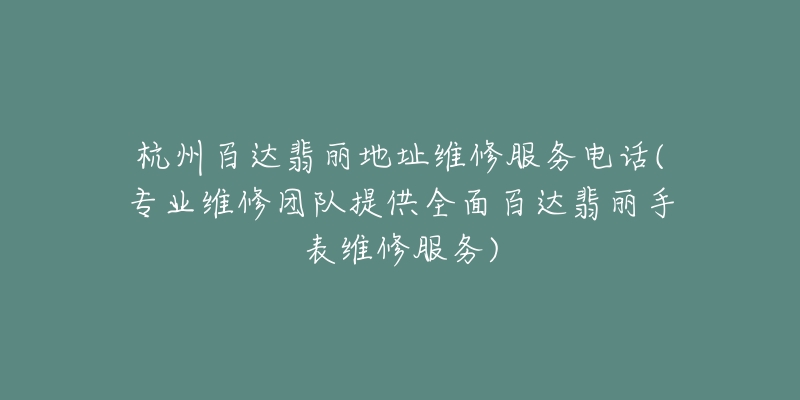 杭州百达翡丽地址维修服务电话(专业维修团队提供全面百达翡丽手表维修服务)