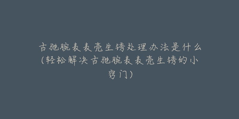 古驰腕表表壳生锈处理办法是什么(轻松解决古驰腕表表壳生锈的小窍门)