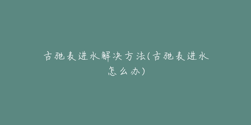 古驰表进水解决方法(古驰表进水怎么办)-名表号 古驰表进水解决方法(古驰表进水怎么办)