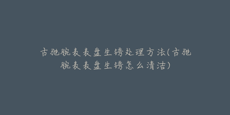 古驰腕表表盘生锈处理方法(古驰腕表表盘生锈怎么清洁)-名表号 古驰腕表表盘生锈处理方法(古驰腕表表盘生锈怎么清洁)