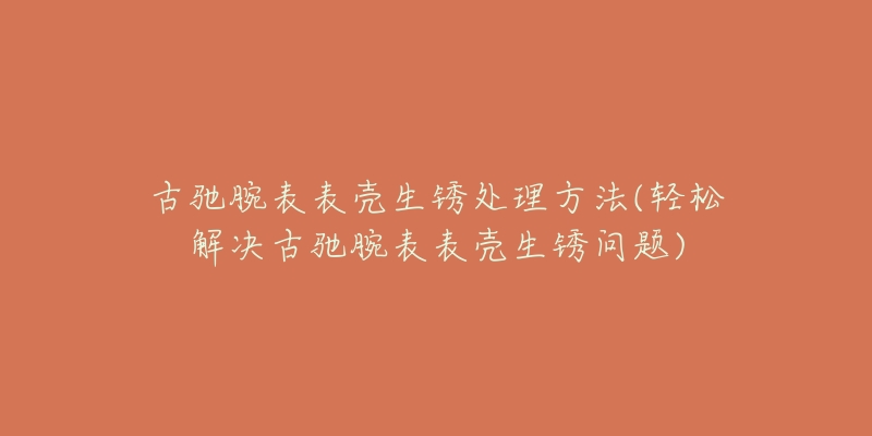 古驰腕表表壳生锈处理方法(轻松解决古驰腕表表壳生锈问题)-名表号 古驰腕表表壳生锈处理方法(轻松解决古驰腕表表壳生锈问题)