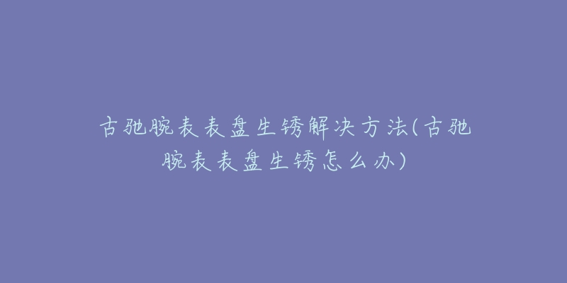 古驰腕表表盘生锈解决方法(古驰腕表表盘生锈怎么办)-名表号 古驰腕表表盘生锈解决方法(古驰腕表表盘生锈怎么办)