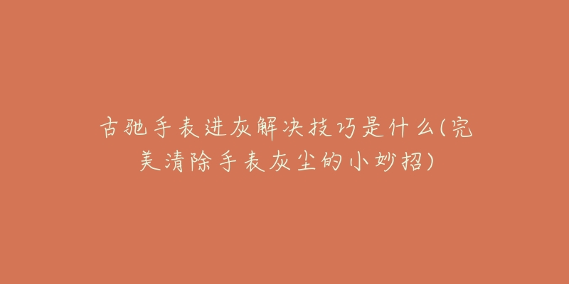 古驰手表进灰解决技巧是什么(完美清除手表灰尘的小妙招)-名表号 古驰手表进灰解决技巧是什么(完美清除手表灰尘的小妙招)