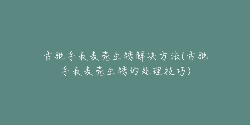 古驰手表表壳生锈解决方法(古驰手表表壳生锈的处理技巧)-名表号 古驰手表表壳生锈解决方法(古驰手表表壳生锈的处理技巧)
