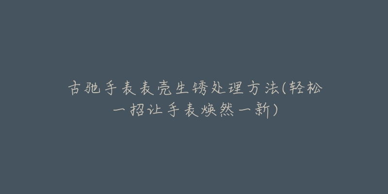 古驰手表表壳生锈处理方法(轻松一招让手表焕然一新)-名表号 古驰手表表壳生锈处理方法(轻松一招让手表焕然一新)