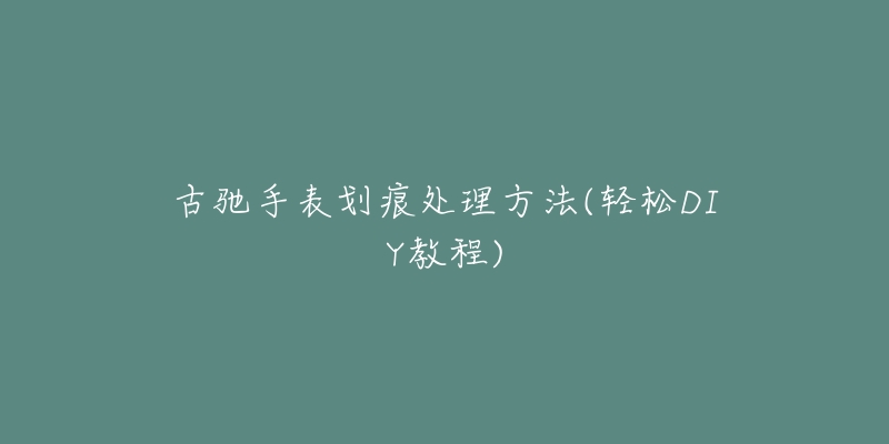 古驰手表划痕处理方法(轻松DIY教程)-名表号 古驰手表划痕处理方法(轻松DIY教程)