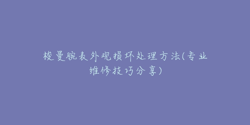 梭曼腕表外观损坏处理方法(专业维修技巧分享)-名表号 梭曼腕表外观损坏处理方法(专业维修技巧分享)