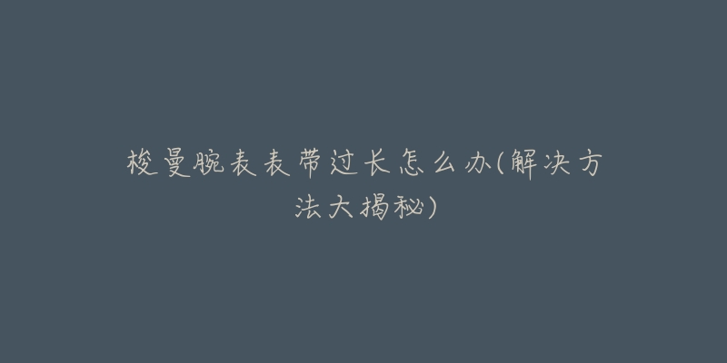 梭曼腕表表带过长怎么办(解决方法大揭秘)-名表号 梭曼腕表表带过长怎么办(解决方法大揭秘)