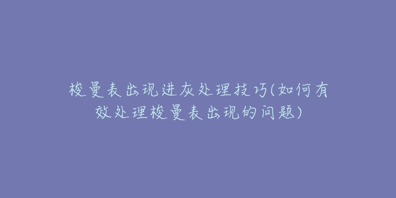 梭曼表出现进灰处理技巧(如何有效处理梭曼表出现的问题)-名表号 梭曼表出现进灰处理技巧(如何有效处理梭曼表出现的问题)