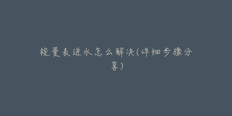 梭曼表进水怎么解决(详细步骤分享)-名表号 梭曼表进水怎么解决(详细步骤分享)