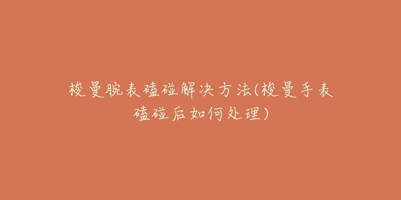 梭曼腕表磕碰解决方法(梭曼手表磕碰后如何处理)-名表号 梭曼腕表磕碰解决方法(梭曼手表磕碰后如何处理)