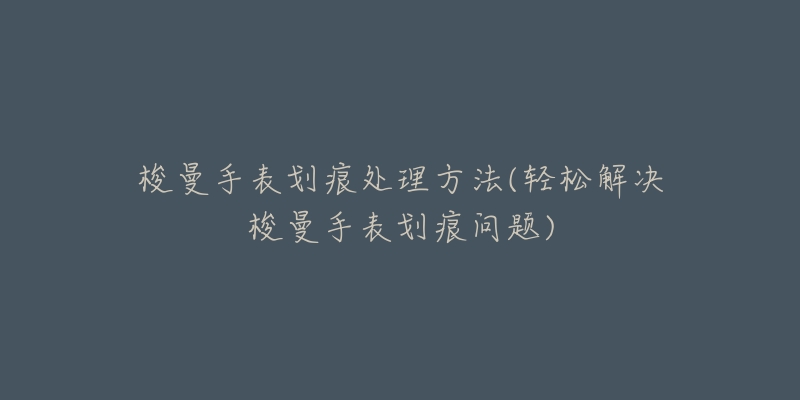 梭曼手表划痕处理方法(轻松解决梭曼手表划痕问题)-名表号 梭曼手表划痕处理方法(轻松解决梭曼手表划痕问题)