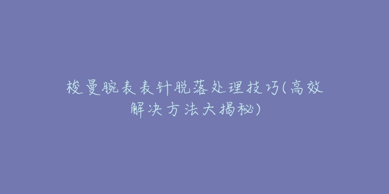 梭曼腕表表针脱落处理技巧(高效解决方法大揭秘)-名表号 梭曼腕表表针脱落处理技巧(高效解决方法大揭秘)