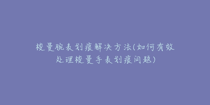 梭曼腕表划痕解决方法(如何有效处理梭曼手表划痕问题)-名表号 梭曼腕表划痕解决方法(如何有效处理梭曼手表划痕问题)