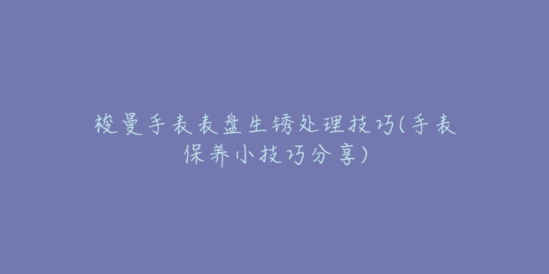 梭曼手表表盘生锈处理技巧(手表保养小技巧分享)-名表号 梭曼手表表盘生锈处理技巧(手表保养小技巧分享)