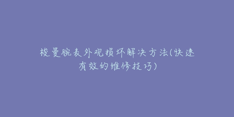 梭曼腕表外观损坏解决方法(快速有效的维修技巧)-名表号 梭曼腕表外观损坏解决方法(快速有效的维修技巧)