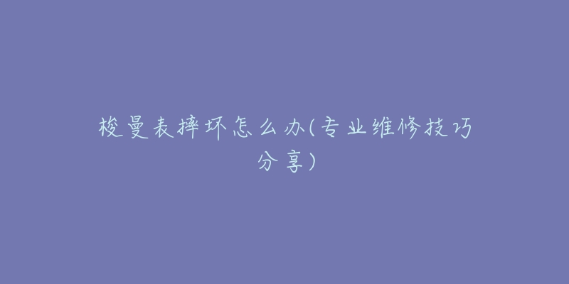 梭曼表摔坏怎么办(专业维修技巧分享)-名表号 梭曼表摔坏怎么办(专业维修技巧分享)
