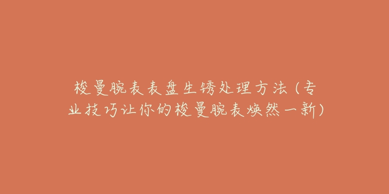 梭曼腕表表盘生锈处理方法 (专业技巧让你的梭曼腕表焕然一新)-名表号 梭曼腕表表盘生锈处理方法 (专业技巧让你的梭曼腕表焕然一新)