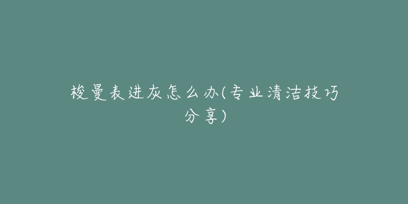 梭曼表进灰怎么办(专业清洁技巧分享)-名表号 梭曼表进灰怎么办(专业清洁技巧分享)