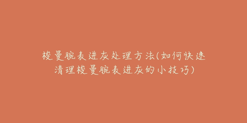 梭曼腕表进灰处理方法(如何快速清理梭曼腕表进灰的小技巧)-名表号 梭曼腕表进灰处理方法(如何快速清理梭曼腕表进灰的小技巧)