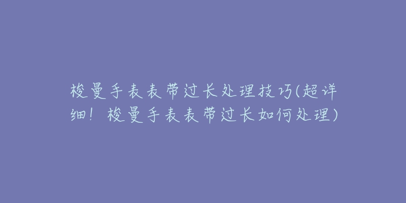 梭曼手表表带过长处理技巧(超详细!梭曼手表表带过长如何处理)-名表号 梭曼手表表带过长处理技巧(超详细!梭曼手表表带过长如何处理)