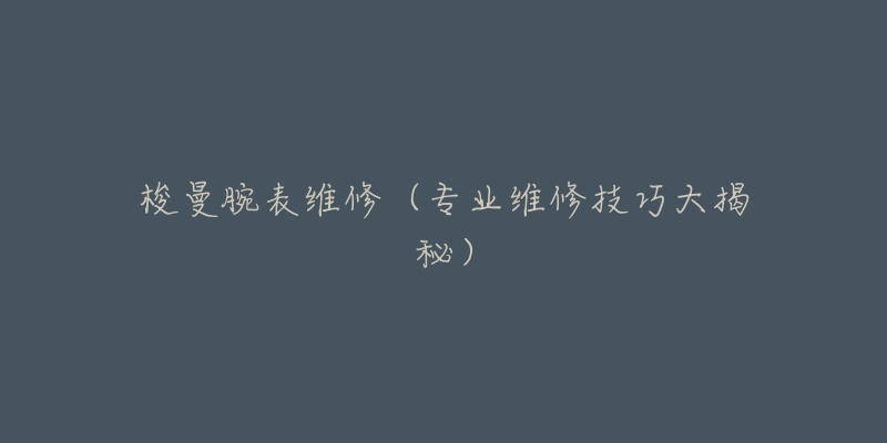 梭曼腕表维修(专业维修技巧大揭秘)-名表号 梭曼腕表维修(专业维修技巧大揭秘)