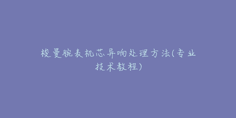 梭曼腕表机芯异响处理方法(专业技术教程)-名表号 梭曼腕表机芯异响处理方法(专业技术教程)