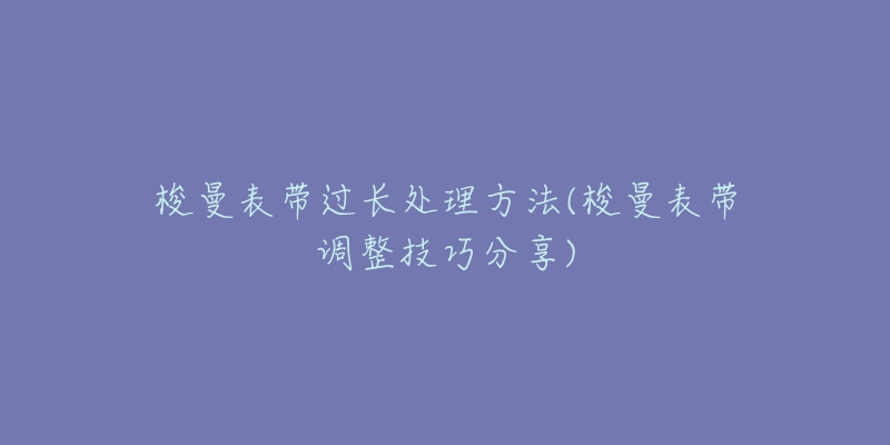 梭曼表带过长处理方法(梭曼表带调整技巧分享)-名表号 梭曼表带过长处理方法(梭曼表带调整技巧分享)