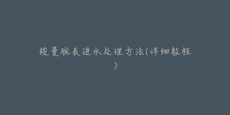 梭曼腕表进水处理方法(详细教程)-名表号 梭曼腕表进水处理方法(详细教程)