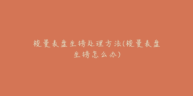 梭曼表盘生锈处理方法(梭曼表盘生锈怎么办)-名表号 梭曼表盘生锈处理方法(梭曼表盘生锈怎么办)