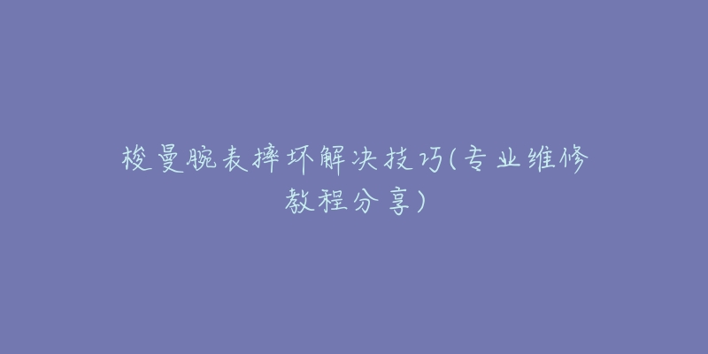 梭曼腕表摔坏解决技巧(专业维修教程分享)-名表号 梭曼腕表摔坏解决技巧(专业维修教程分享)