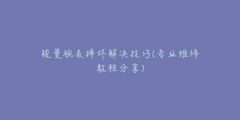 梭曼腕表摔坏解决技巧(专业维修教程分享)