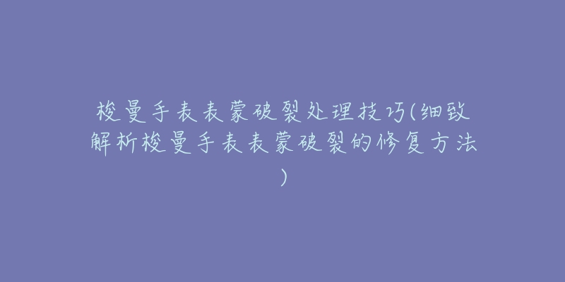 梭曼手表表蒙破裂处理技巧(细致解析梭曼手表表蒙破裂的修复方法)-名表号 梭曼手表表蒙破裂处理技巧(细致解析梭曼手表表蒙破裂的修复方法)