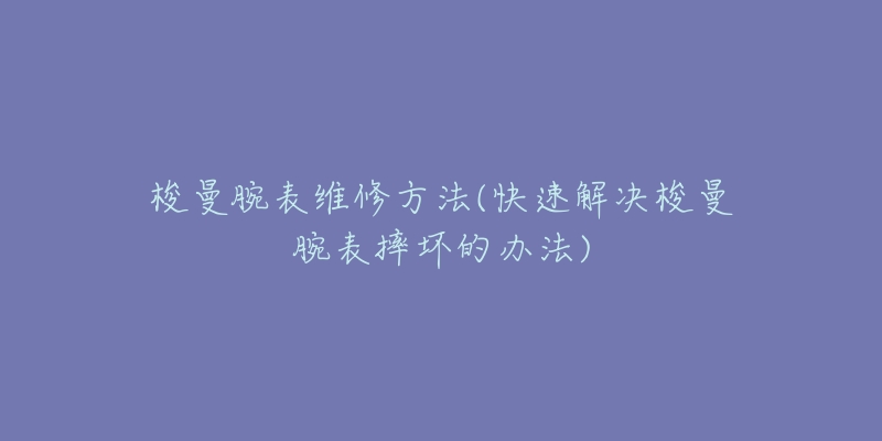 梭曼腕表维修方法(快速解决梭曼腕表摔坏的办法)-名表号 梭曼腕表维修方法(快速解决梭曼腕表摔坏的办法)