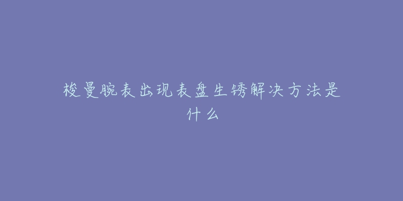 梭曼腕表出现表盘生锈解决方法是什么-名表号 梭曼腕表出现表盘生锈解决方法是什么
