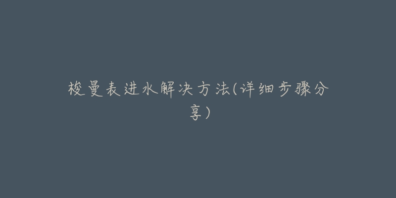 梭曼表进水解决方法(详细步骤分享)-名表号 梭曼表进水解决方法(详细步骤分享)