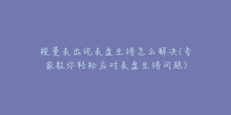 梭曼表出现表盘生锈怎么解决(专家教你轻松应对表盘生锈问题)-名表号 梭曼表出现表盘生锈怎么解决(专家教你轻松应对表盘生锈问题)