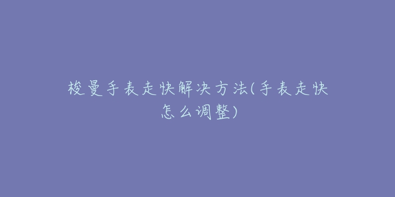 梭曼手表走快解决方法(手表走快怎么调整)-名表号 梭曼手表走快解决方法(手表走快怎么调整)