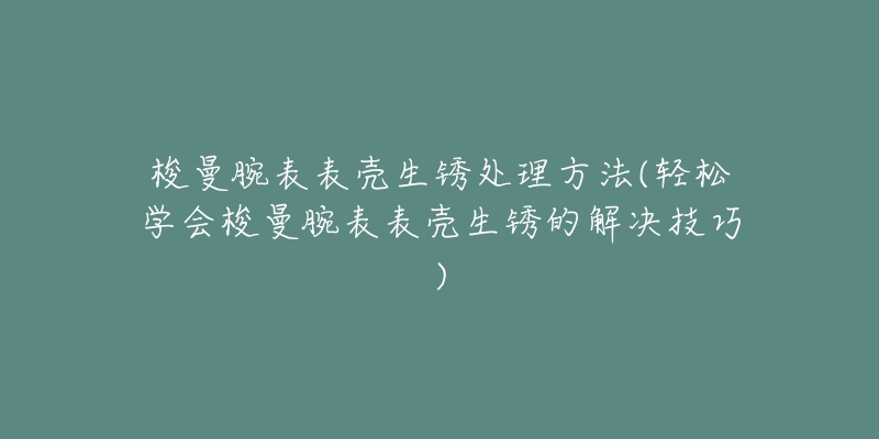 梭曼腕表表壳生锈处理方法(轻松学会梭曼腕表表壳生锈的解决技巧)-名表号 梭曼腕表表壳生锈处理方法(轻松学会梭曼腕表表壳生锈的解决技巧)