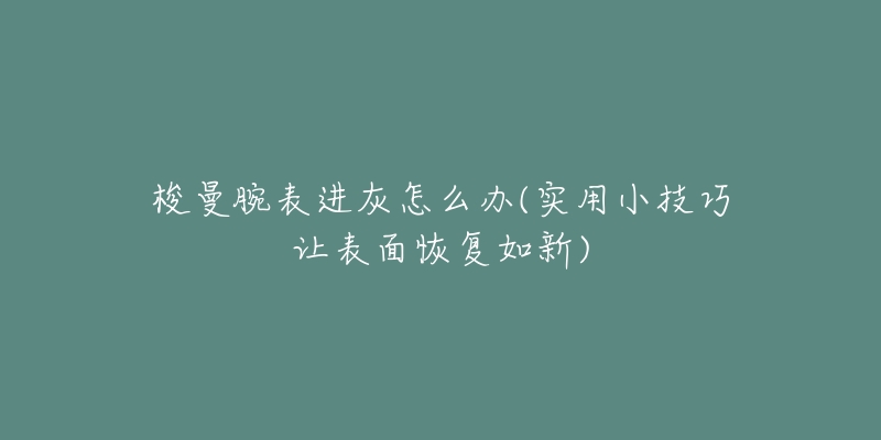梭曼腕表进灰怎么办(实用小技巧让表面恢复如新)-名表号 梭曼腕表进灰怎么办(实用小技巧让表面恢复如新)