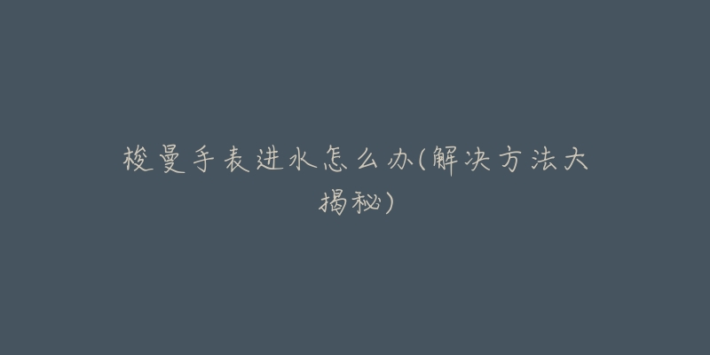 梭曼手表进水怎么办(解决方法大揭秘)-名表号 梭曼手表进水怎么办(解决方法大揭秘)