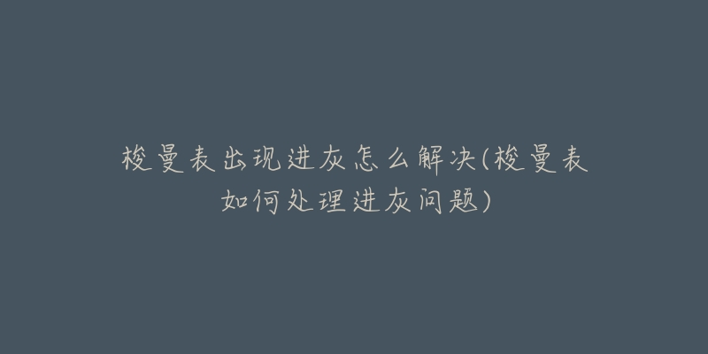 梭曼表出现进灰怎么解决(梭曼表如何处理进灰问题)-名表号 梭曼表出现进灰怎么解决(梭曼表如何处理进灰问题)