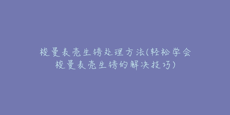 梭曼表壳生锈处理方法(轻松学会梭曼表壳生锈的解决技巧)-名表号 梭曼表壳生锈处理方法(轻松学会梭曼表壳生锈的解决技巧)