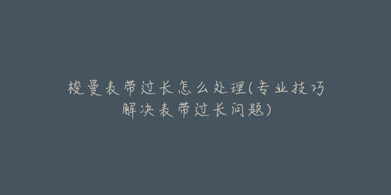 梭曼表带过长怎么处理(专业技巧解决表带过长问题)-名表号 梭曼表带过长怎么处理(专业技巧解决表带过长问题)
