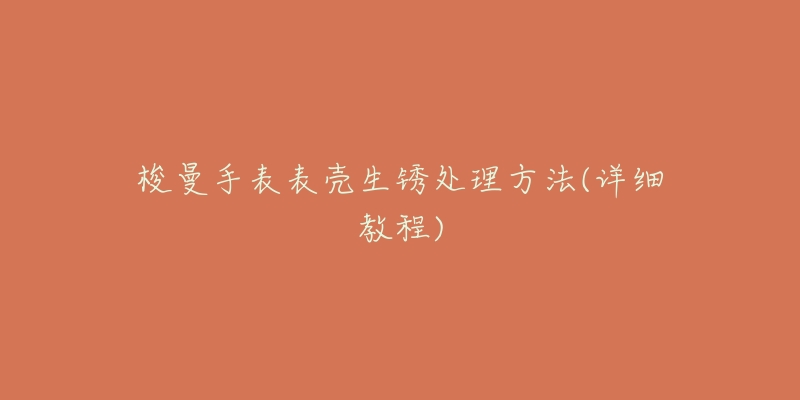 梭曼手表表壳生锈处理方法(详细教程)-名表号 梭曼手表表壳生锈处理方法(详细教程)