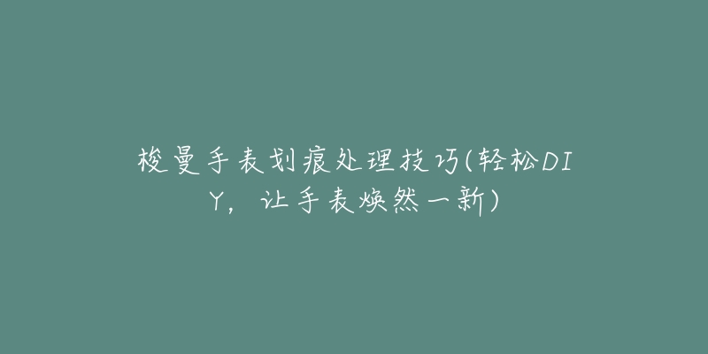 梭曼手表划痕处理技巧(轻松DIY,让手表焕然一新)-名表号 梭曼手表划痕处理技巧(轻松DIY,让手表焕然一新)
