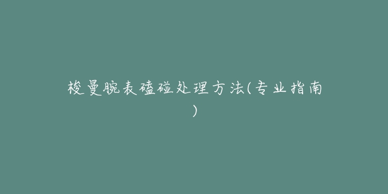 梭曼腕表磕碰处理方法(专业指南)-名表号 梭曼腕表磕碰处理方法(专业指南)